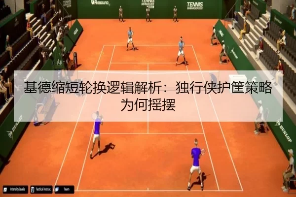 基德缩短轮换逻辑解析:独行侠护筐策略为何摇摆