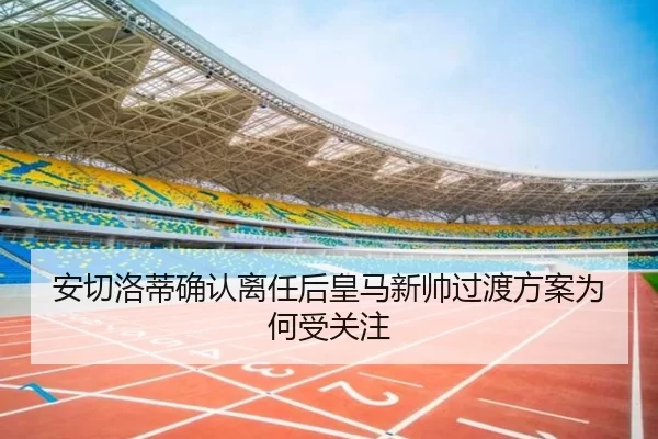 安切洛蒂确认离任后皇马新帅过渡方案为何受关注
